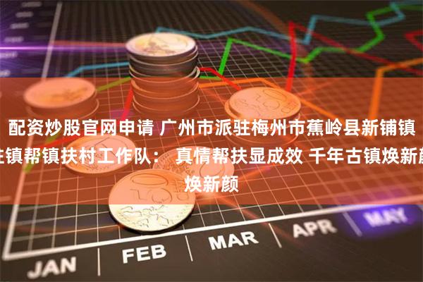 配资炒股官网申请 广州市派驻梅州市蕉岭县新铺镇驻镇帮镇扶村工作队： 真情帮扶显成效 千年古镇焕新颜