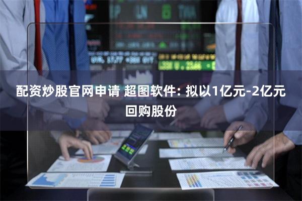 配资炒股官网申请 超图软件: 拟以1亿元-2亿元回购股份