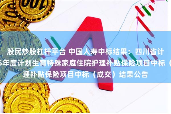 股民炒股杠杆平台 中国人寿中标结果：四川省计划生育协会2025年度计划生育特殊家庭住院护理补贴保险项目中标（成交）结果公告