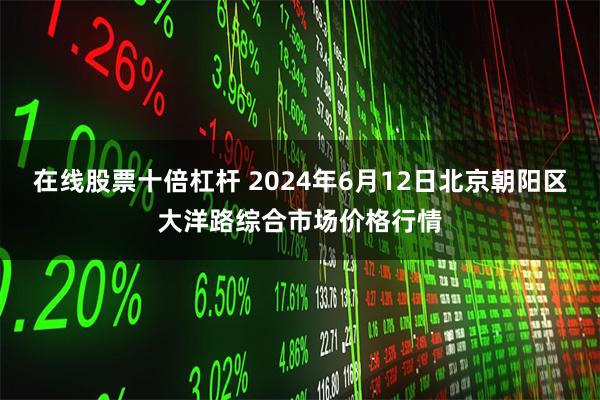 在线股票十倍杠杆 2024年6月12日北京朝阳区大洋路综合市场价格行情