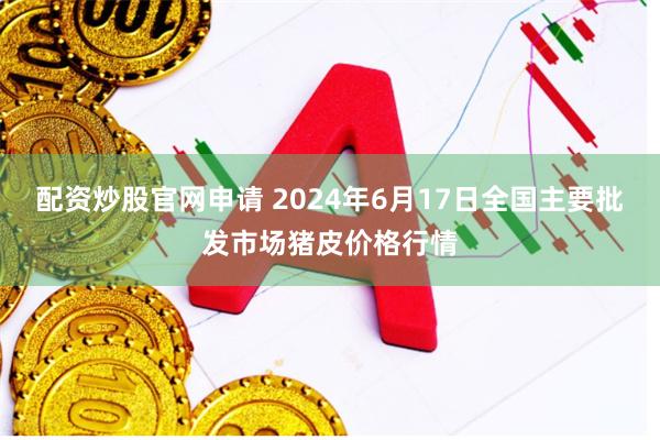 配资炒股官网申请 2024年6月17日全国主要批发市场猪皮价格行情