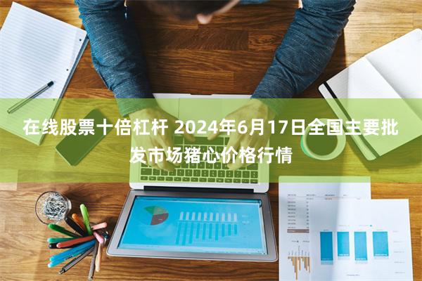在线股票十倍杠杆 2024年6月17日全国主要批发市场猪心价格行情
