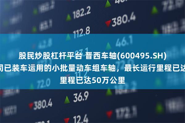 股民炒股杠杆平台 晋西车轴(600495.SH)：目前公司已装车运用的小批量动车组车轴，最长运行里程已达50万公里