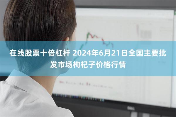 在线股票十倍杠杆 2024年6月21日全国主要批发市场枸杞子价格行情