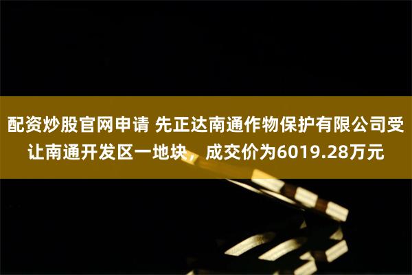 配资炒股官网申请 先正达南通作物保护有限公司受让南通开发区一地块，成交价为6019.28万元