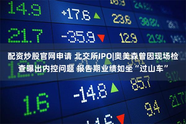 配资炒股官网申请 北交所IPO|奥美森曾因现场检查曝出内控问题 报告期业绩如坐“过山车”