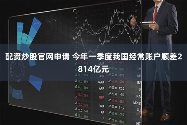 配资炒股官网申请 今年一季度我国经常账户顺差2814亿元