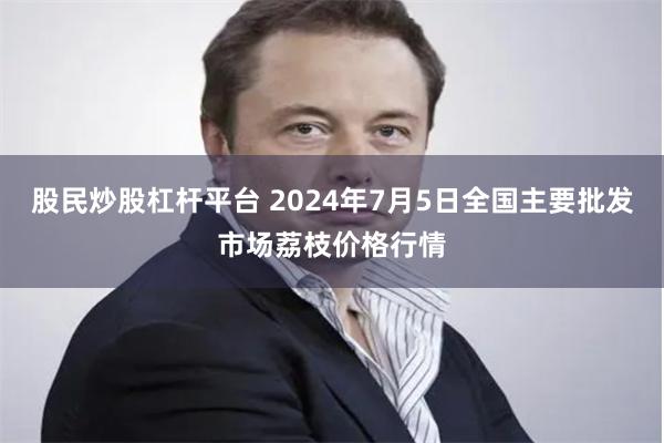 股民炒股杠杆平台 2024年7月5日全国主要批发市场荔枝价格行情