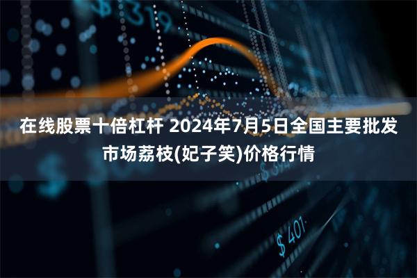在线股票十倍杠杆 2024年7月5日全国主要批发市场荔枝(妃子笑)价格行情