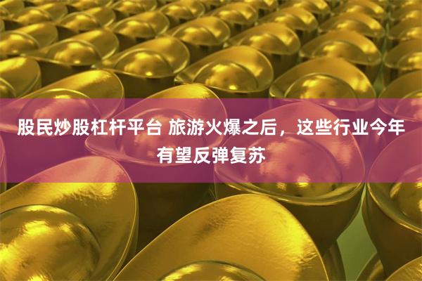 股民炒股杠杆平台 旅游火爆之后，这些行业今年有望反弹复苏