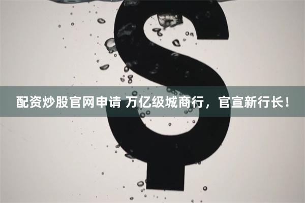 配资炒股官网申请 万亿级城商行，官宣新行长！