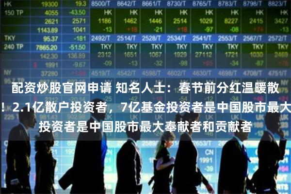 配资炒股官网申请 知名人士：春节前分红温暖散户值得高度点赞！2.1亿散户投资者，7亿基金投资者是中国股市最大奉献者和贡献者