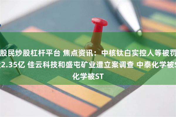 股民炒股杠杆平台 焦点资讯：中核钛白实控人等被罚没2.35亿 佳云科技和盛屯矿业遭立案调查 中泰化学被ST