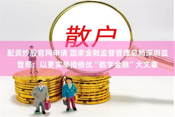 配资炒股官网申请 国家金融监督管理总局深圳监管局：以更实举措做优“数字金融”大文章