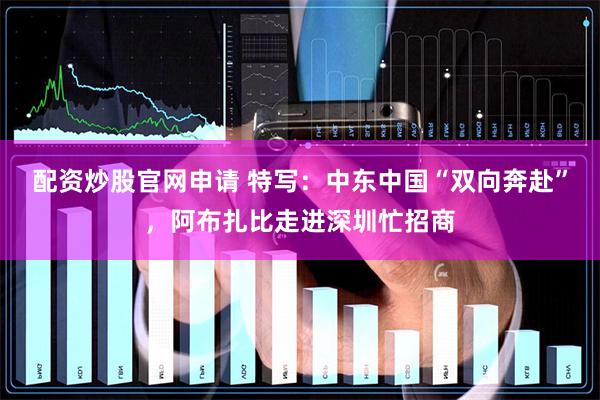 配资炒股官网申请 特写：中东中国“双向奔赴”，阿布扎比走进深圳忙招商