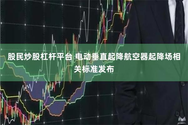 股民炒股杠杆平台 电动垂直起降航空器起降场相关标准发布