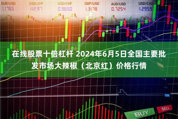 在线股票十倍杠杆 2024年6月5日全国主要批发市场大辣椒（北京红）价格行情