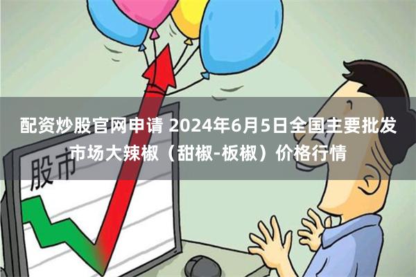 配资炒股官网申请 2024年6月5日全国主要批发市场大辣椒（甜椒-板椒）价格行情