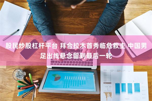 股民炒股杠杆平台 拜合拉木首秀临危救主 中国男足出线悬念留到最后一轮