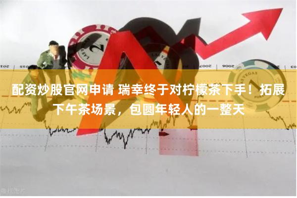 配资炒股官网申请 瑞幸终于对柠檬茶下手！拓展下午茶场景，包圆年轻人的一整天