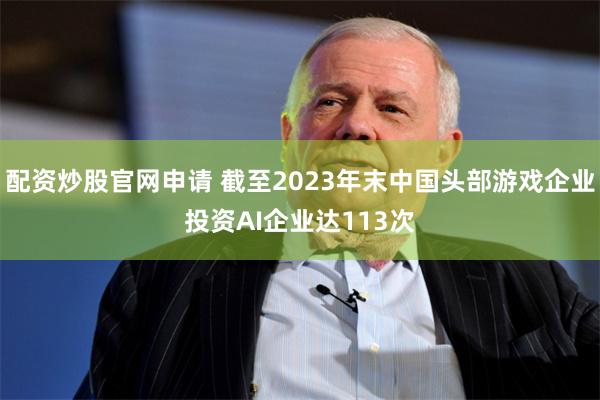 配资炒股官网申请 截至2023年末中国头部游戏企业投资AI企业达113次