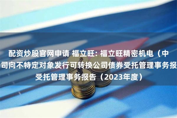 配资炒股官网申请 福立旺: 福立旺精密机电(中国)股份有限公司向不特定对象发行可转换公司债券受托管理事务报告(2023年度)