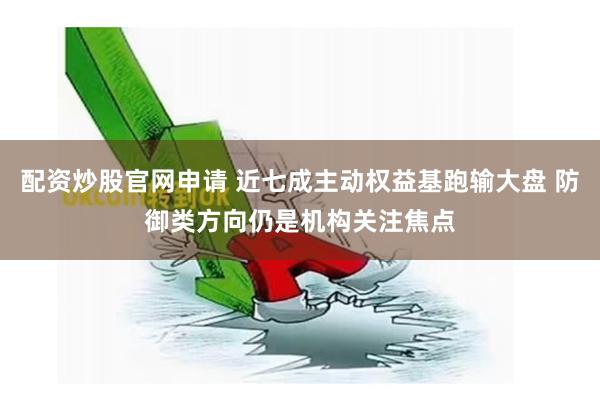 配资炒股官网申请 近七成主动权益基跑输大盘 防御类方向仍是机构关注焦点