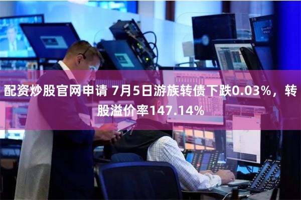 配资炒股官网申请 7月5日游族转债下跌0.03%，转股溢价率147.14%
