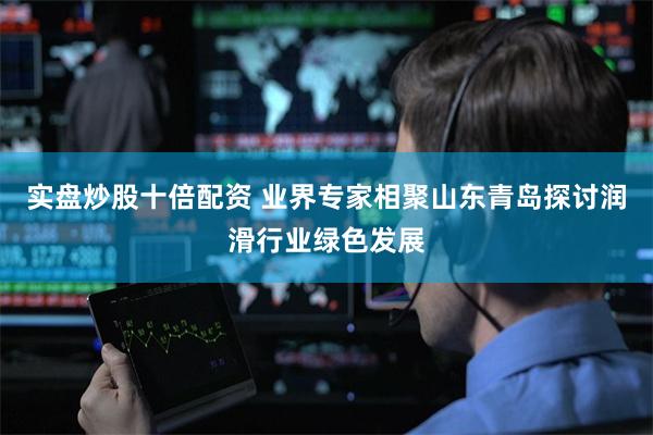 实盘炒股十倍配资 业界专家相聚山东青岛探讨润滑行业绿色发展