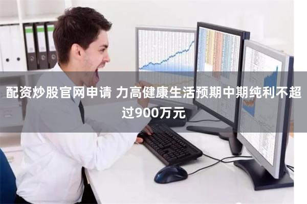 配资炒股官网申请 力高健康生活预期中期纯利不超过900万元
