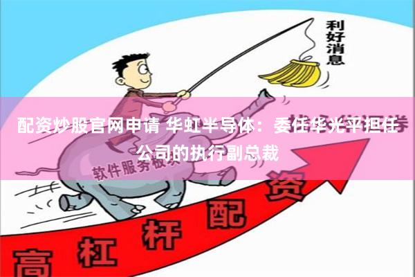 配资炒股官网申请 华虹半导体：委任华光平担任公司的执行副总裁