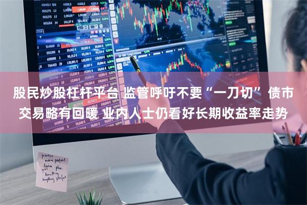股民炒股杠杆平台 监管呼吁不要“一刀切” 债市交易略有回暖 业内人士仍看好长期收益率走势