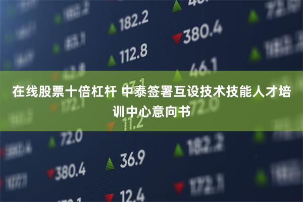 在线股票十倍杠杆 中泰签署互设技术技能人才培训中心意向书
