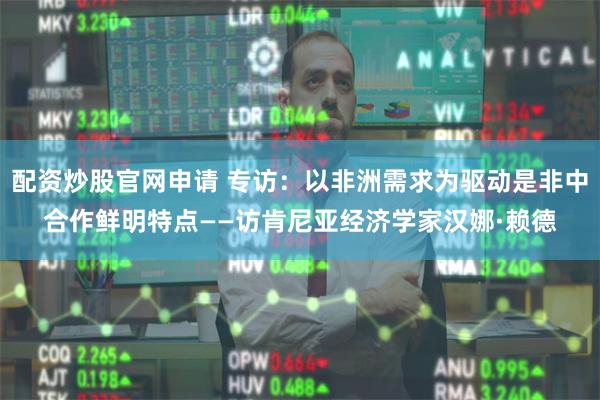 配资炒股官网申请 专访：以非洲需求为驱动是非中合作鲜明特点——访肯尼亚经济学家汉娜·赖德
