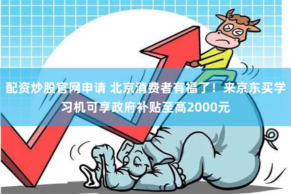 配资炒股官网申请 北京消费者有福了！来京东买学习机可享政府补贴至高2000元