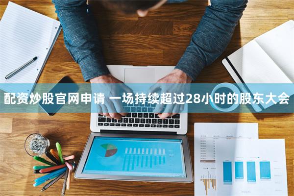 配资炒股官网申请 一场持续超过28小时的股东大会