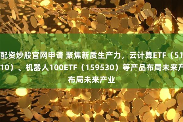 配资炒股官网申请 聚焦新质生产力，云计算ETF（516510）、机器人100ETF（159530）等产品布局未来产业