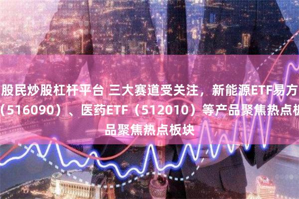 股民炒股杠杆平台 三大赛道受关注，新能源ETF易方达（516090）、医药ETF（512010）等产品聚焦热点板块