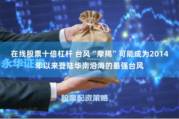 在线股票十倍杠杆 台风“摩羯”可能成为2014年以来登陆华南沿海的最强台风