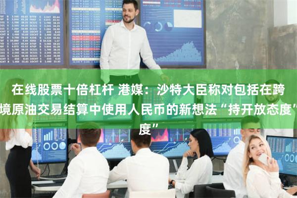 在线股票十倍杠杆 港媒：沙特大臣称对包括在跨境原油交易结算中使用人民币的新想法“持开放态度”