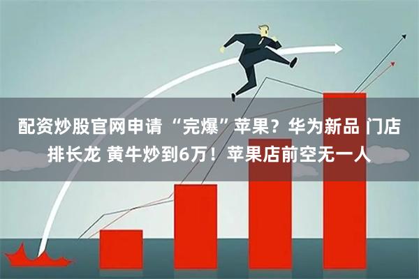 配资炒股官网申请 “完爆”苹果？华为新品 门店排长龙 黄牛炒到6万！苹果店前空无一人