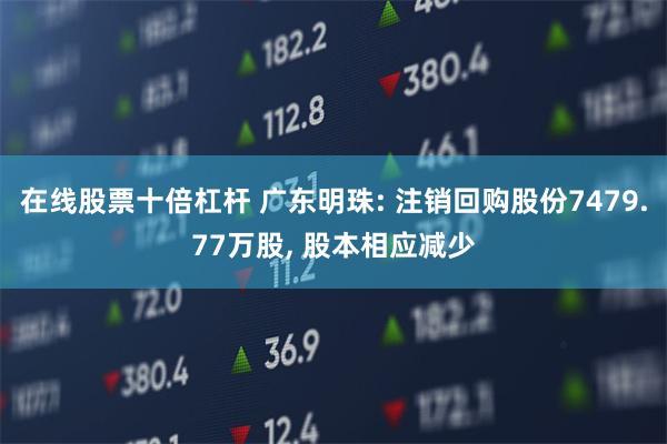 在线股票十倍杠杆 广东明珠: 注销回购股份7479.77万股, 股本相应减少