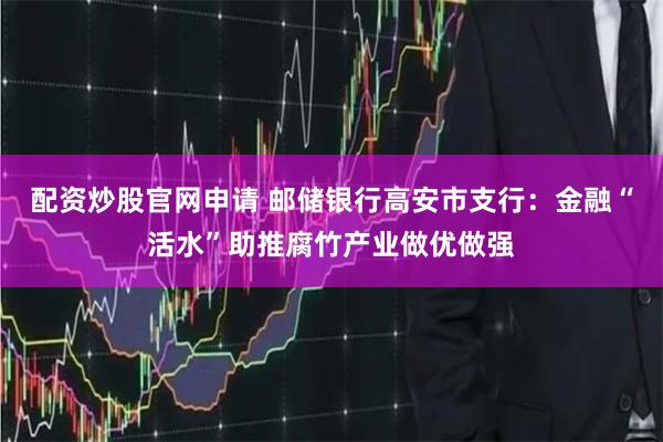 配资炒股官网申请 邮储银行高安市支行：金融“活水”助推腐竹产业做优做强