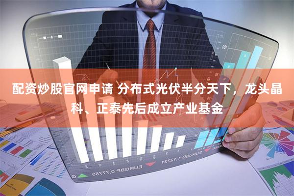 配资炒股官网申请 分布式光伏半分天下，龙头晶科、正泰先后成立产业基金