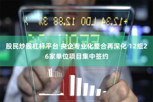 股民炒股杠杆平台 央企专业化整合再深化 12组26家单位项目集中签约
