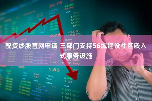 配资炒股官网申请 三部门支持56城建设社区嵌入式服务设施
