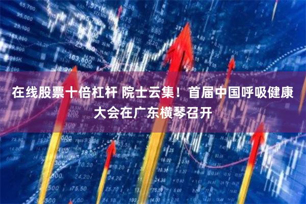 在线股票十倍杠杆 院士云集！首届中国呼吸健康大会在广东横琴召开