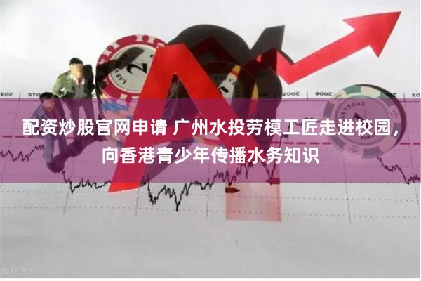 配资炒股官网申请 广州水投劳模工匠走进校园，向香港青少年传播水务知识