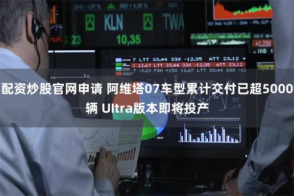 配资炒股官网申请 阿维塔07车型累计交付已超5000辆 UItra版本即将投产