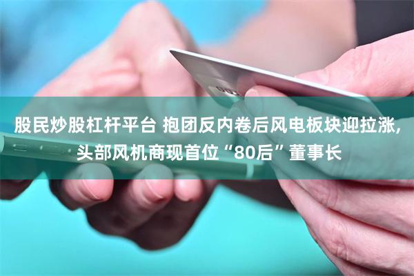 股民炒股杠杆平台 抱团反内卷后风电板块迎拉涨, 头部风机商现首位“80后”董事长